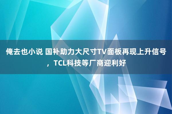 俺去也小说 国补助力大尺寸TV面板再现上升信号，TCL科技等厂商迎利好