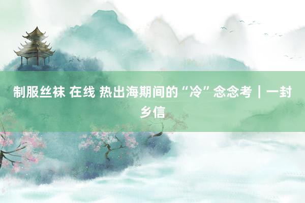 制服丝袜 在线 热出海期间的“冷”念念考｜一封乡信