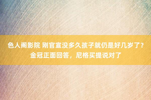 色人阁影院 刚官宣没多久孩子就仍是好几岁了？金冠正面回答，尼格买提说对了