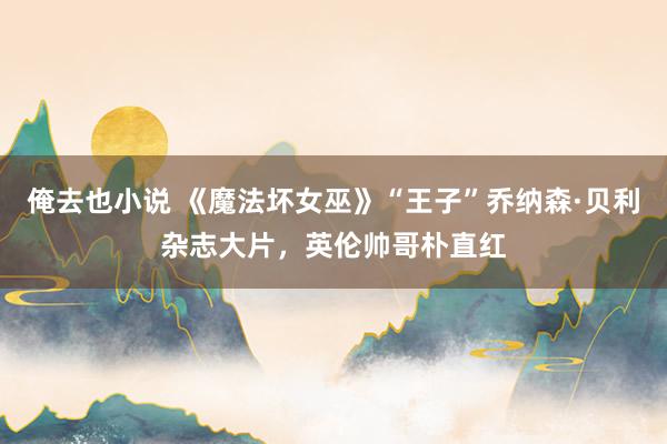 俺去也小说 《魔法坏女巫》“王子”乔纳森·贝利杂志大片，英伦帅哥朴直红