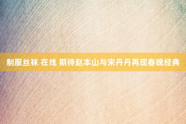 制服丝袜 在线 期待赵本山与宋丹丹再现春晚经典