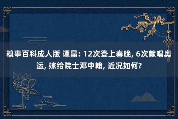 糗事百科成人版 谭晶: 12次登上春晚， 6次献唱奥运， 嫁给院士邓中翰， 近况如何?