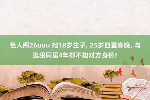 色人阁26uuu 她18岁生子， 25岁四登春晚， 与逃犯同居4年却不知对方身份?
