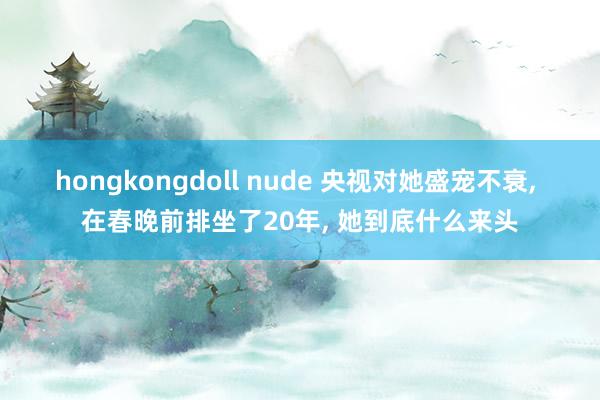 hongkongdoll nude 央视对她盛宠不衰， 在春晚前排坐了20年， 她到底什么来头