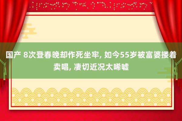 国产 8次登春晚却作死坐牢， 如今55岁被富婆搂着卖唱， 凄切近况太唏嘘