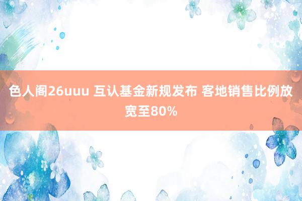 色人阁26uuu 互认基金新规发布 客地销售比例放宽至80%