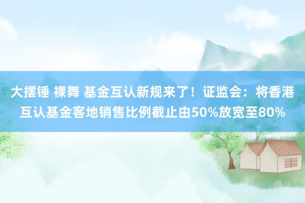 大摆锤 裸舞 基金互认新规来了！证监会：将香港互认基金客地销售比例截止由50%放宽至80%