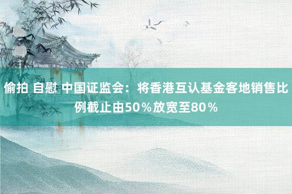 偷拍 自慰 中国证监会：将香港互认基金客地销售比例截止由50％放宽至80％