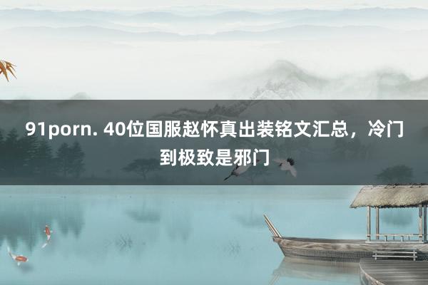 91porn. 40位国服赵怀真出装铭文汇总，冷门到极致是邪门