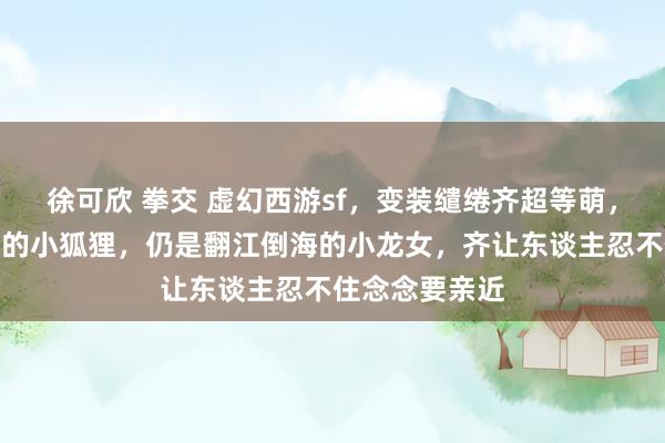 徐可欣 拳交 虚幻西游sf，变装缱绻齐超等萌，不管是毛茸茸的小狐狸，仍是翻江倒海的小龙女，齐让东谈主忍不住念念要亲近
