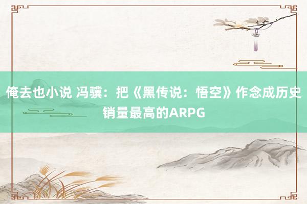 俺去也小说 冯骥：把《黑传说：悟空》作念成历史销量最高的ARPG