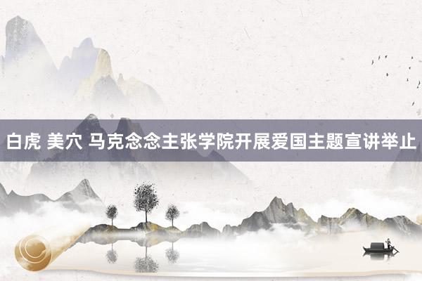 白虎 美穴 马克念念主张学院开展爱国主题宣讲举止