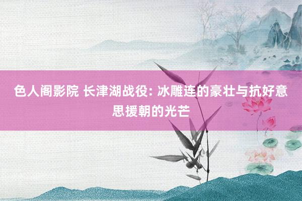 色人阁影院 长津湖战役: 冰雕连的豪壮与抗好意思援朝的光芒