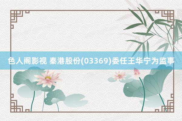 色人阁影视 秦港股份(03369)委任王华宁为监事