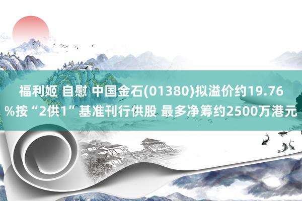 福利姬 自慰 中国金石(01380)拟溢价约19.76%按“2供1”基准刊行供股 最多净筹约2500万港元