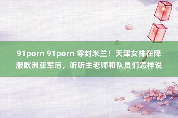 91porn 91porn 零封米兰！天津女排在降服欧洲亚军后，听听主老师和队员们怎样说