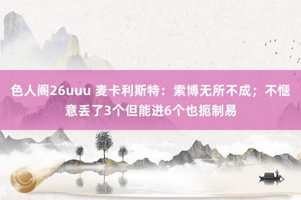 色人阁26uuu 麦卡利斯特：索博无所不成；不惬意丢了3个但能进6个也扼制易