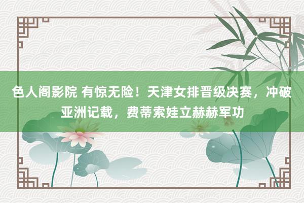 色人阁影院 有惊无险！天津女排晋级决赛，冲破亚洲记载，费蒂索娃立赫赫军功
