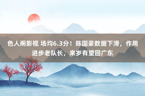 色人阁影视 场均6.3分！陈国豪数据下滑，作用进步老队长，来岁有望回广东
