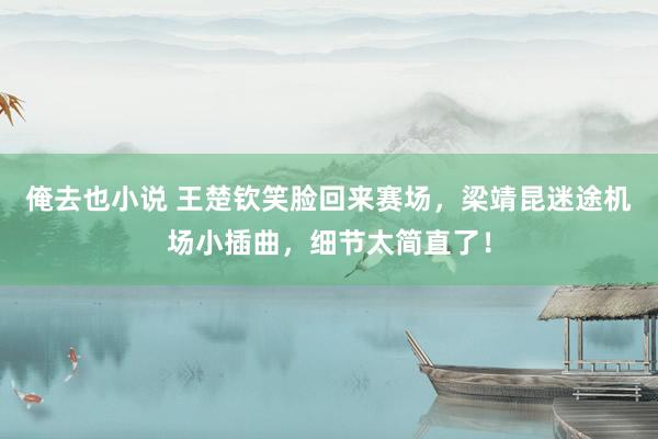 俺去也小说 王楚钦笑脸回来赛场，梁靖昆迷途机场小插曲，细节太简直了！