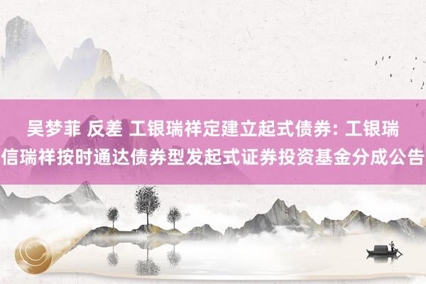 吴梦菲 反差 工银瑞祥定建立起式债券: 工银瑞信瑞祥按时通达债券型发起式证券投资基金分成公告