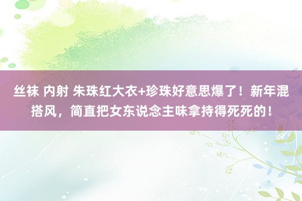 丝袜 内射 朱珠红大衣+珍珠好意思爆了！新年混搭风，简直把女东说念主味拿持得死死的！