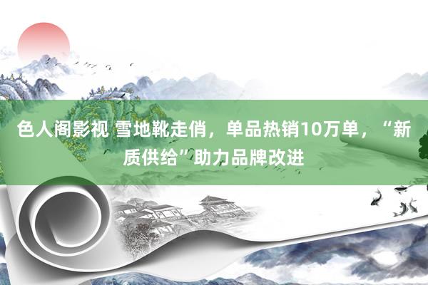 色人阁影视 雪地靴走俏，单品热销10万单，“新质供给”助力品牌改进