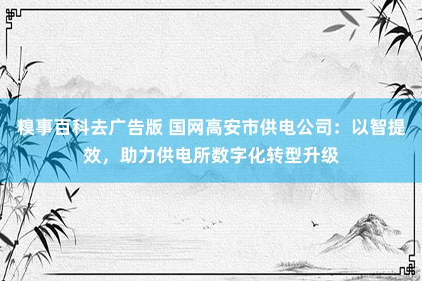 糗事百科去广告版 国网高安市供电公司：以智提效，助力供电所数字化转型升级