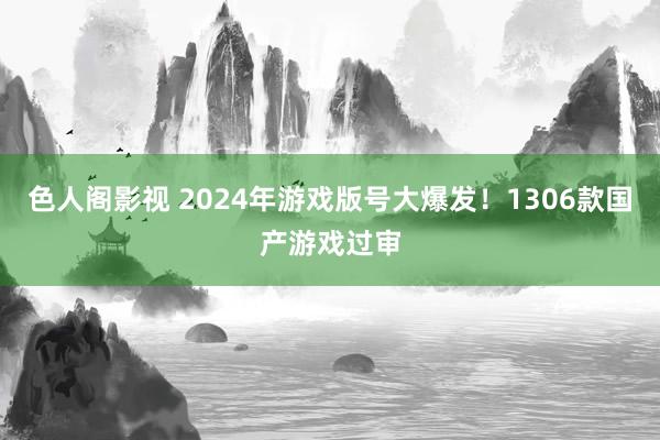色人阁影视 2024年游戏版号大爆发！1306款国产游戏过审