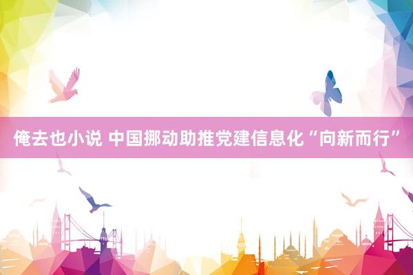 俺去也小说 中国挪动助推党建信息化“向新而行”