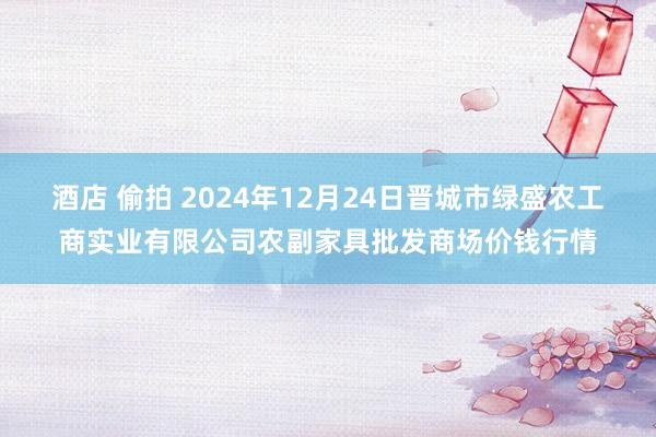 酒店 偷拍 2024年12月24日晋城市绿盛农工商实业有限公司农副家具批发商场价钱行情
