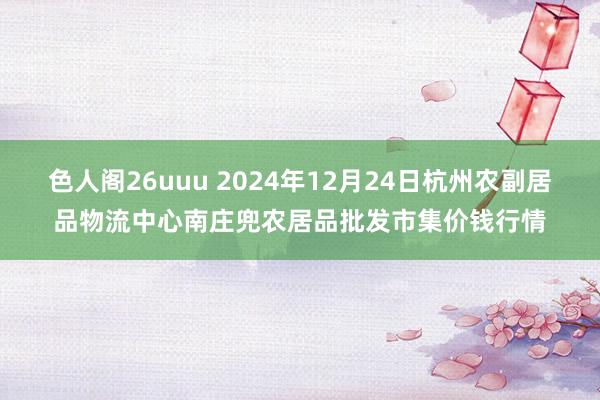 色人阁26uuu 2024年12月24日杭州农副居品物流中心南庄兜农居品批发市集价钱行情