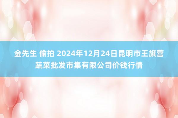 金先生 偷拍 2024年12月24日昆明市王旗营蔬菜批发市集有限公司价钱行情