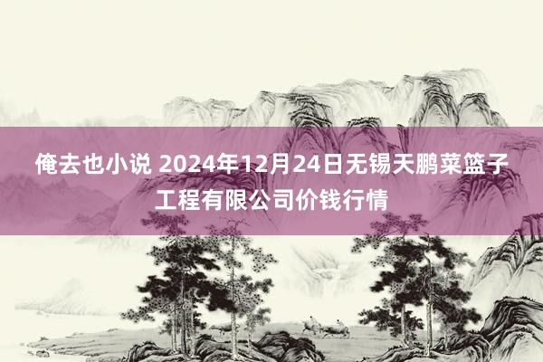 俺去也小说 2024年12月24日无锡天鹏菜篮子工程有限公司价钱行情