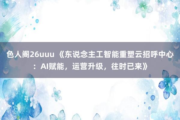 色人阁26uuu 《东说念主工智能重塑云招呼中心：AI赋能，运营升级，往时已来》