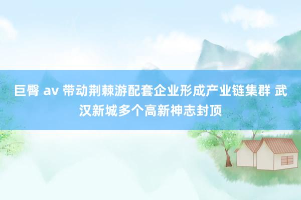 巨臀 av 带动荆棘游配套企业形成产业链集群 武汉新城多个高新神志封顶
