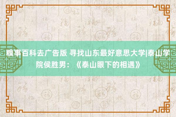 糗事百科去广告版 寻找山东最好意思大学|泰山学院侯胜男：《泰山眼下的相遇》