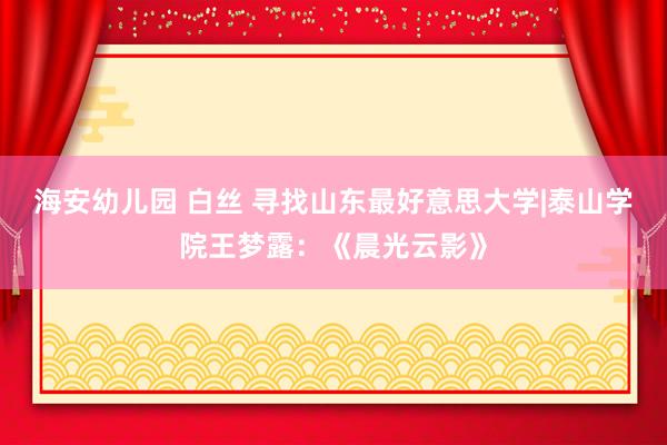 海安幼儿园 白丝 寻找山东最好意思大学|泰山学院王梦露：《晨光云影》