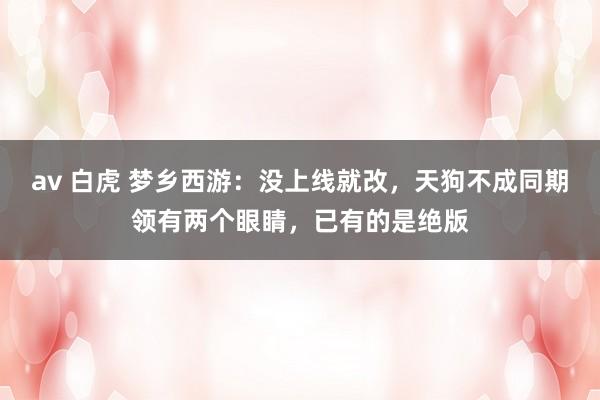 av 白虎 梦乡西游：没上线就改，天狗不成同期领有两个眼睛，已有的是绝版
