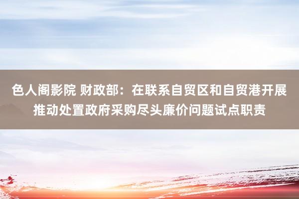 色人阁影院 财政部：在联系自贸区和自贸港开展推动处置政府采购尽头廉价问题试点职责