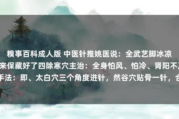 糗事百科成人版 中医针推姚医说：全武艺脚冰凉，就用除寒四针，环球来保藏好了四除寒穴主治：全身怕风、怕冷、肾阳不及等寒症，均可。手法：即、太白穴三个角度进针，然谷穴贴骨一针，合谷垂直一针，支沟穴三个标的各进一针。...