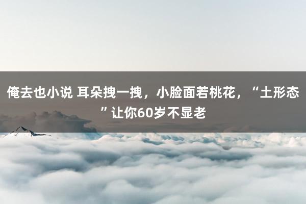 俺去也小说 耳朵拽一拽，小脸面若桃花，“土形态”让你60岁不显老