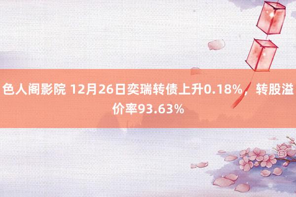 色人阁影院 12月26日奕瑞转债上升0.18%，转股溢价率93.63%