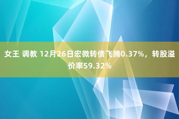女王 调教 12月26日宏微转债飞腾0.37%，转股溢价率59.32%