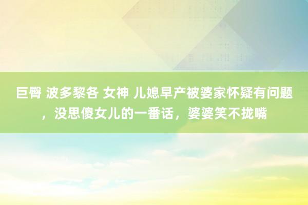 巨臀 波多黎各 女神 儿媳早产被婆家怀疑有问题，没思傻女儿的一番话，婆婆笑不拢嘴