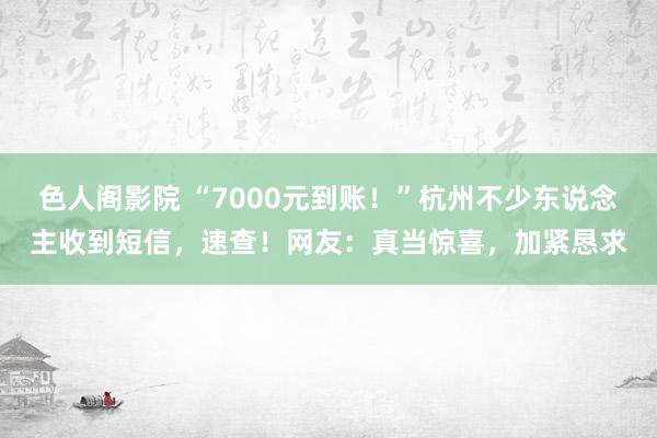 色人阁影院 “7000元到账！”杭州不少东说念主收到短信，速查！网友：真当惊喜，加紧恳求