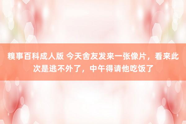 糗事百科成人版 今天舍友发来一张像片，看来此次是逃不外了，中午得请他吃饭了