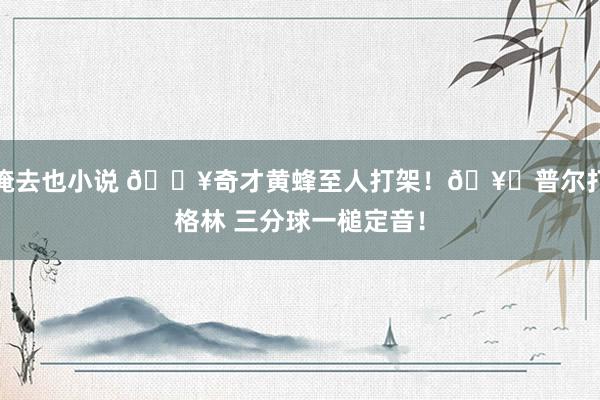 俺去也小说 💥奇才黄蜂至人打架！🥊普尔打格林 三分球一槌定音！