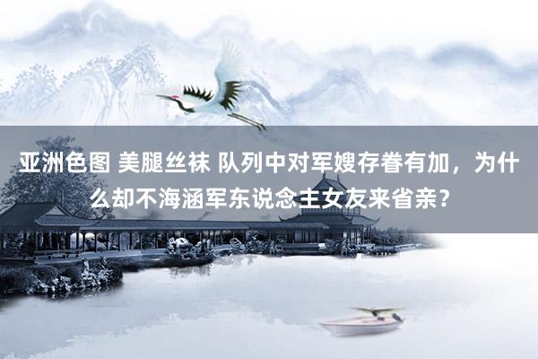 亚洲色图 美腿丝袜 队列中对军嫂存眷有加，为什么却不海涵军东说念主女友来省亲？