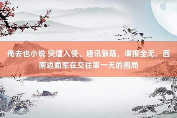 俺去也小说 突遭入侵、通讯狼藉，谍报全无，西南边面军在交往第一天的困局